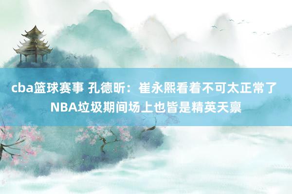 cba篮球赛事 孔德昕：崔永熙看着不可太正常了 NBA垃圾期间场上也皆是精英天禀