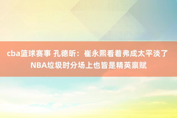 cba篮球赛事 孔德昕：崔永熙看着弗成太平淡了 NBA垃圾时分场上也皆是精英禀赋