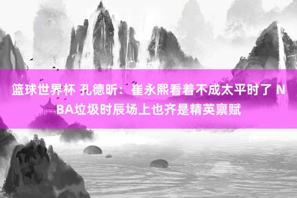 篮球世界杯 孔德昕：崔永熙看着不成太平时了 NBA垃圾时辰场上也齐是精英禀赋