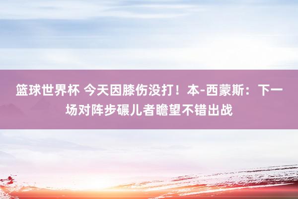 篮球世界杯 今天因膝伤没打！本-西蒙斯：下一场对阵步碾儿者瞻望不错出战