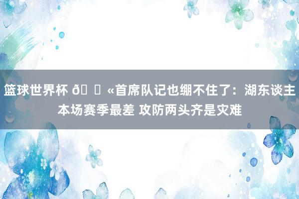 篮球世界杯 😫首席队记也绷不住了：湖东谈主本场赛季最差 攻防两头齐是灾难