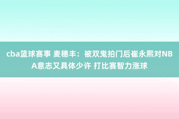 cba篮球赛事 麦穗丰：被双鬼拍门后崔永熙对NBA意志又具体少许 打比赛智力涨球