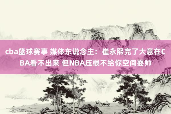 cba篮球赛事 媒体东说念主：崔永熙完了大意在CBA看不出来 但NBA压根不给你空间耍帅