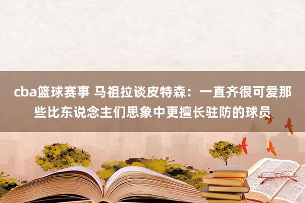 cba篮球赛事 马祖拉谈皮特森：一直齐很可爱那些比东说念主们思象中更擅长驻防的球员