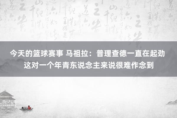 今天的篮球赛事 马祖拉：普理查德一直在起劲 这对一个年青东说念主来说很难作念到