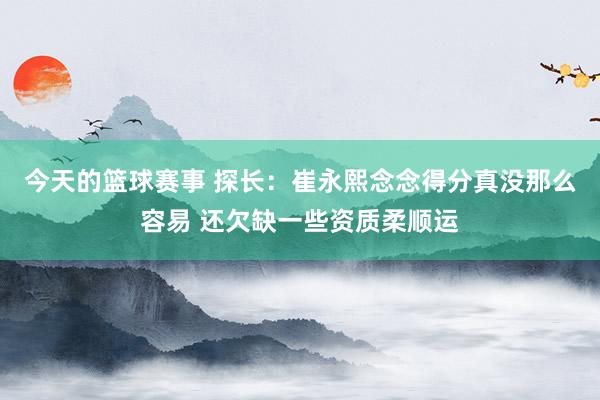 今天的篮球赛事 探长：崔永熙念念得分真没那么容易 还欠缺一些资质柔顺运