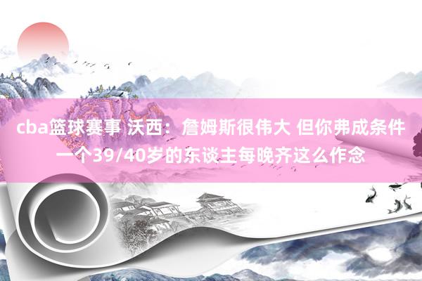 cba篮球赛事 沃西：詹姆斯很伟大 但你弗成条件一个39/40岁的东谈主每晚齐这么作念