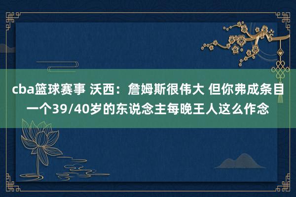 cba篮球赛事 沃西：詹姆斯很伟大 但你弗成条目一个39/40岁的东说念主每晚王人这么作念