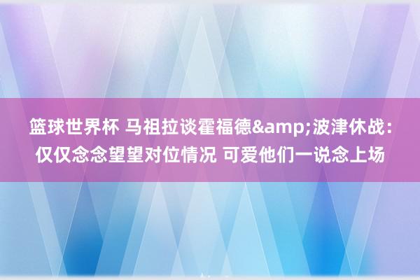 篮球世界杯 马祖拉谈霍福德&波津休战：仅仅念念望望对位情况 可爱他们一说念上场