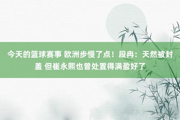 今天的篮球赛事 欧洲步慢了点！段冉：天然被封盖 但崔永熙也曾处置得满盈好了