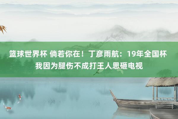 篮球世界杯 倘若你在！丁彦雨航：19年全国杯 我因为腿伤不成打王人思砸电视