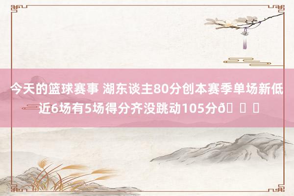 今天的篮球赛事 湖东谈主80分创本赛季单场新低 近6场有5场得分齐没跳动105分😑