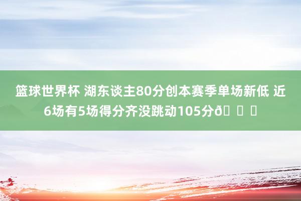 篮球世界杯 湖东谈主80分创本赛季单场新低 近6场有5场得分齐没跳动105分😑