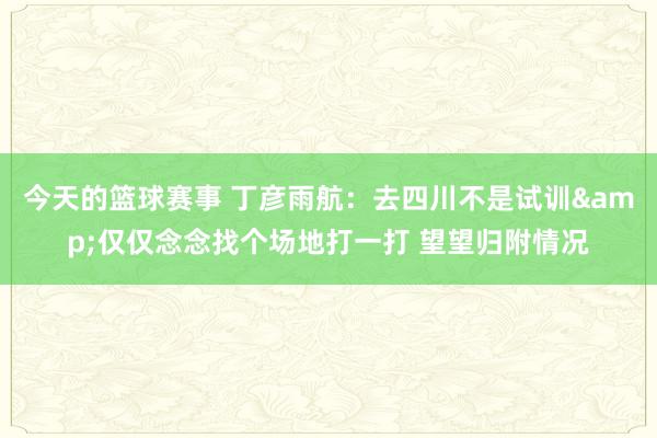 今天的篮球赛事 丁彦雨航：去四川不是试训&仅仅念念找个场地打一打 望望归附情况