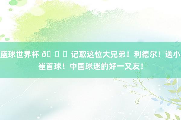 篮球世界杯 😁记取这位大兄弟！利德尔！送小崔首球！中国球迷的好一又友！