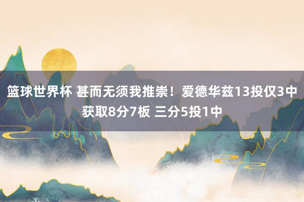 篮球世界杯 甚而无须我推崇！爱德华兹13投仅3中获取8分7板 三分5投1中