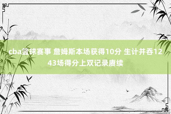 cba篮球赛事 詹姆斯本场获得10分 生计并吞1243场得分上双记录赓续