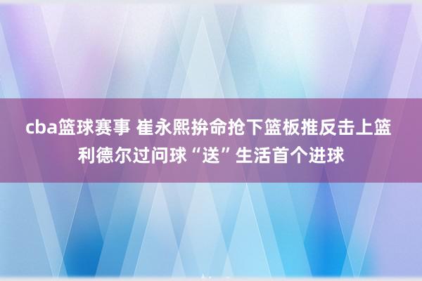 cba篮球赛事 崔永熙拚命抢下篮板推反击上篮 利德尔过问球“送”生活首个进球