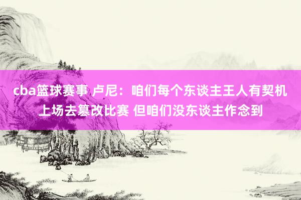 cba篮球赛事 卢尼：咱们每个东谈主王人有契机上场去篡改比赛 但咱们没东谈主作念到