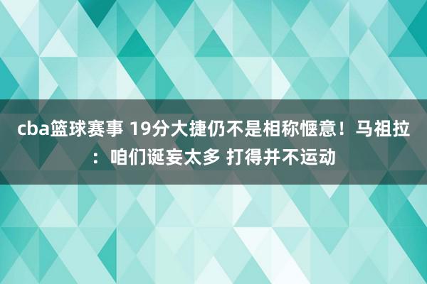 cba篮球赛事 19分大捷仍不是相称惬意！马祖拉：咱们诞妄太多 打得并不运动