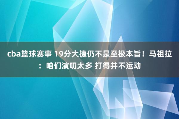 cba篮球赛事 19分大捷仍不是至极本旨！马祖拉：咱们演叨太多 打得并不运动