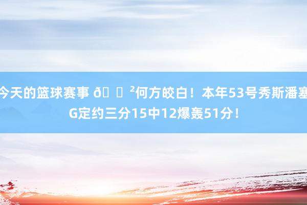 今天的篮球赛事 😲何方皎白！本年53号秀斯潘塞G定约三分15中12爆轰51分！