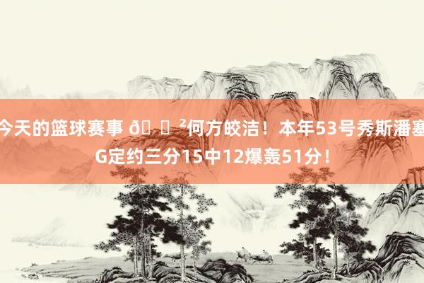 今天的篮球赛事 😲何方皎洁！本年53号秀斯潘塞G定约三分15中12爆轰51分！