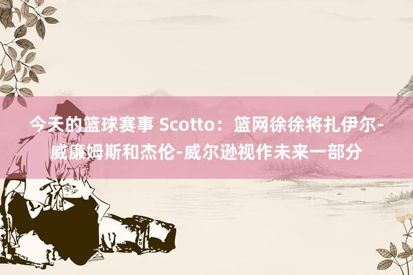 今天的篮球赛事 Scotto：篮网徐徐将扎伊尔-威廉姆斯和杰伦-威尔逊视作未来一部分