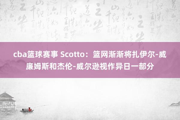 cba篮球赛事 Scotto：篮网渐渐将扎伊尔-威廉姆斯和杰伦-威尔逊视作异日一部分