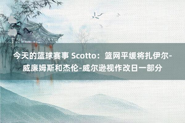 今天的篮球赛事 Scotto：篮网平缓将扎伊尔-威廉姆斯和杰伦-威尔逊视作改日一部分