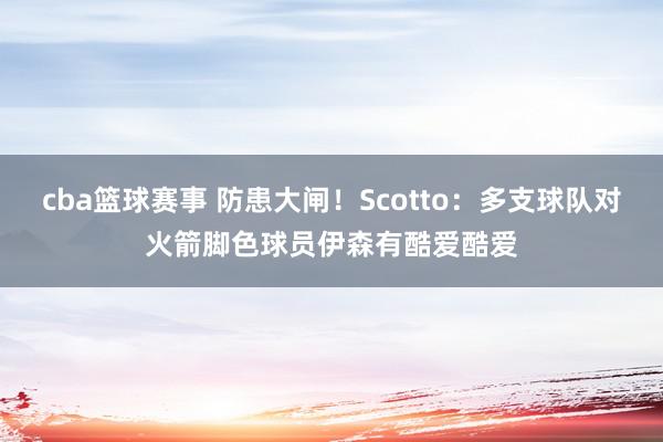 cba篮球赛事 防患大闸！Scotto：多支球队对火箭脚色球员伊森有酷爱酷爱