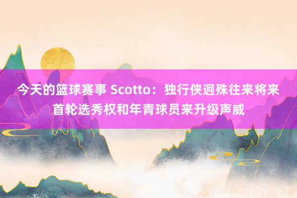 今天的篮球赛事 Scotto：独行侠迥殊往来将来首轮选秀权和年青球员来升级声威