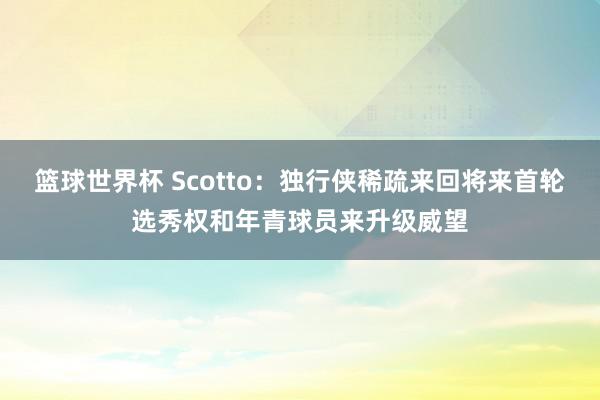 篮球世界杯 Scotto：独行侠稀疏来回将来首轮选秀权和年青球员来升级威望