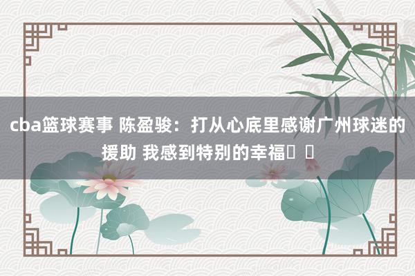 cba篮球赛事 陈盈骏：打从心底里感谢广州球迷的援助 我感到特别的幸福❤️