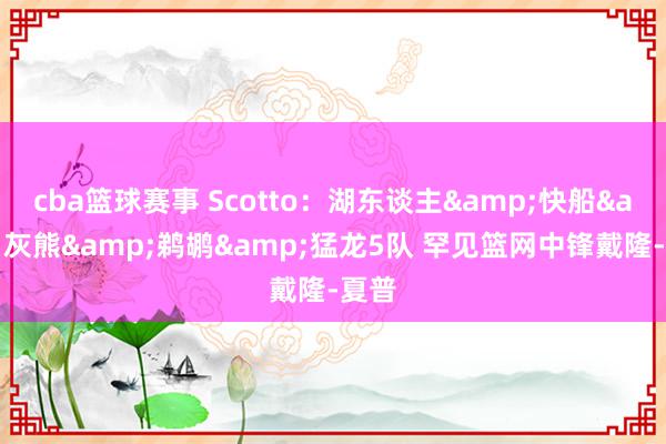 cba篮球赛事 Scotto：湖东谈主&快船&灰熊&鹈鹕&猛龙5队 罕见篮网中锋戴隆-夏普