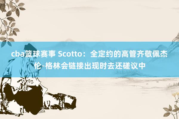 cba篮球赛事 Scotto：全定约的高管齐敬佩杰伦-格林会链接出现时去还磋议中