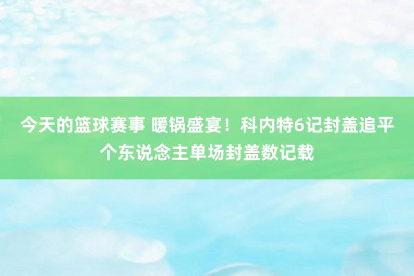 今天的篮球赛事 暖锅盛宴！科内特6记封盖追平个东说念主单场封盖数记载