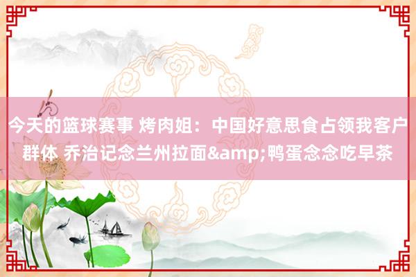 今天的篮球赛事 烤肉姐：中国好意思食占领我客户群体 乔治记念兰州拉面&鸭蛋念念吃早茶