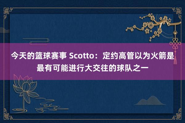 今天的篮球赛事 Scotto：定约高管以为火箭是最有可能进行大交往的球队之一