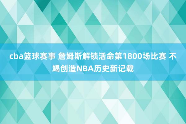 cba篮球赛事 詹姆斯解锁活命第1800场比赛 不竭创造NBA历史新记载