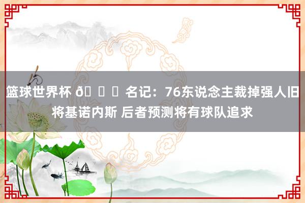 篮球世界杯 👀名记：76东说念主裁掉强人旧将基诺内斯 后者预测将有球队追求