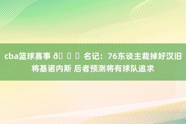 cba篮球赛事 👀名记：76东谈主裁掉好汉旧将基诺内斯 后者预测将有球队追求