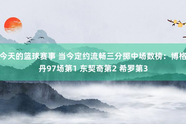 今天的篮球赛事 当今定约流畅三分掷中场数榜：博格丹97场第1 东契奇第2 希罗第3