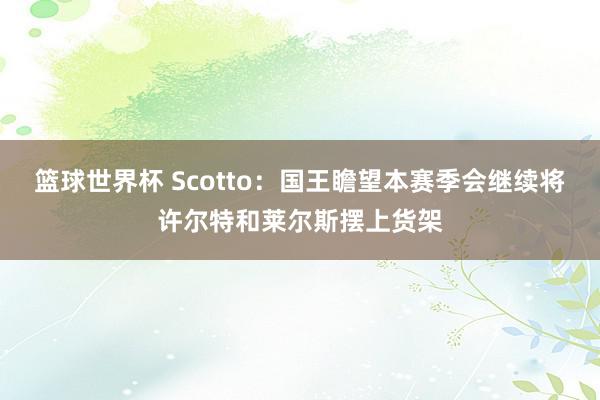 篮球世界杯 Scotto：国王瞻望本赛季会继续将许尔特和莱尔斯摆上货架