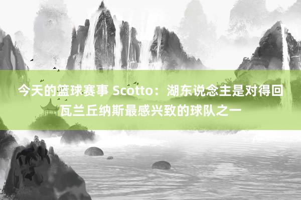 今天的篮球赛事 Scotto：湖东说念主是对得回瓦兰丘纳斯最感兴致的球队之一