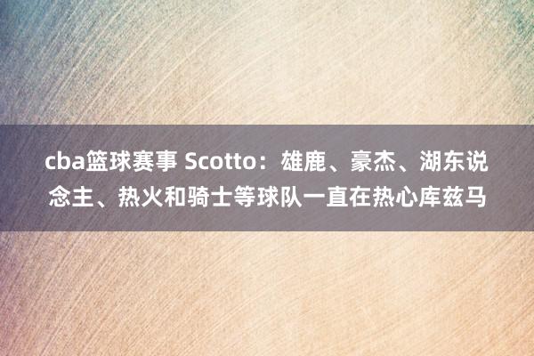 cba篮球赛事 Scotto：雄鹿、豪杰、湖东说念主、热火和骑士等球队一直在热心库兹马