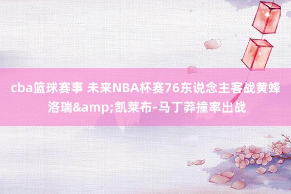 cba篮球赛事 未来NBA杯赛76东说念主客战黄蜂 洛瑞&凯莱布-马丁莽撞率出战