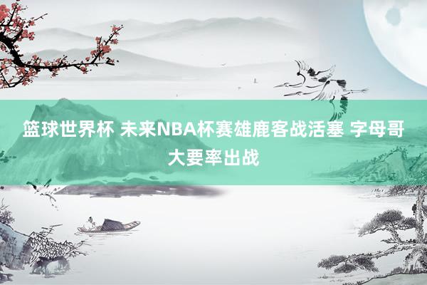 篮球世界杯 未来NBA杯赛雄鹿客战活塞 字母哥大要率出战