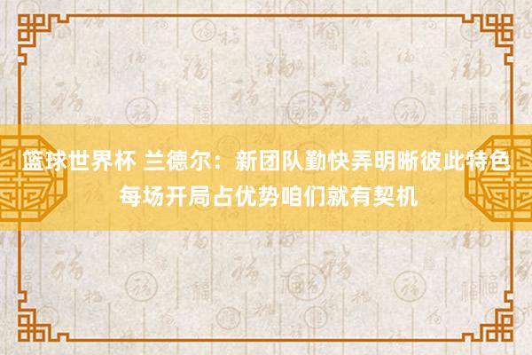 篮球世界杯 兰德尔：新团队勤快弄明晰彼此特色 每场开局占优势咱们就有契机