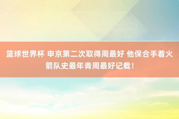 篮球世界杯 申京第二次取得周最好 他保合手着火箭队史最年青周最好记载！